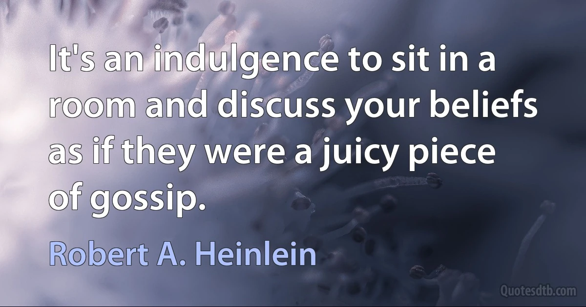 It's an indulgence to sit in a room and discuss your beliefs as if they were a juicy piece of gossip. (Robert A. Heinlein)