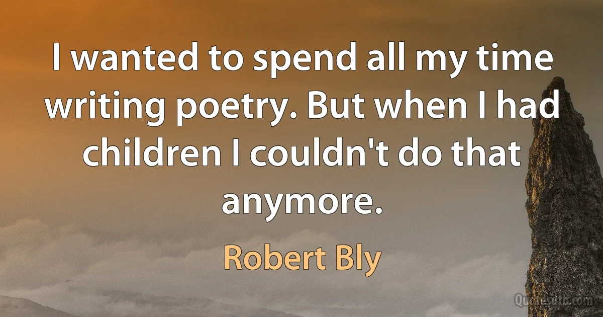 I wanted to spend all my time writing poetry. But when I had children I couldn't do that anymore. (Robert Bly)