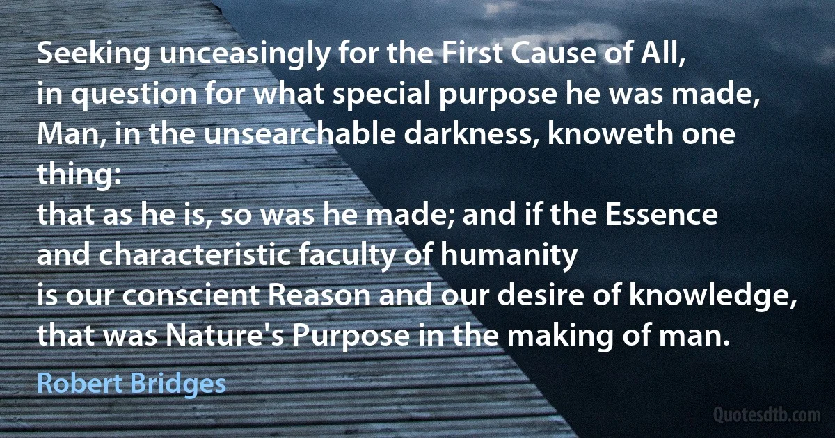 Seeking unceasingly for the First Cause of All,
in question for what special purpose he was made,
Man, in the unsearchable darkness, knoweth one thing:
that as he is, so was he made; and if the Essence
and characteristic faculty of humanity
is our conscient Reason and our desire of knowledge,
that was Nature's Purpose in the making of man. (Robert Bridges)