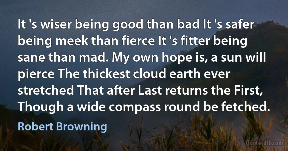 It 's wiser being good than bad It 's safer being meek than fierce It 's fitter being sane than mad. My own hope is, a sun will pierce The thickest cloud earth ever stretched That after Last returns the First, Though a wide compass round be fetched. (Robert Browning)