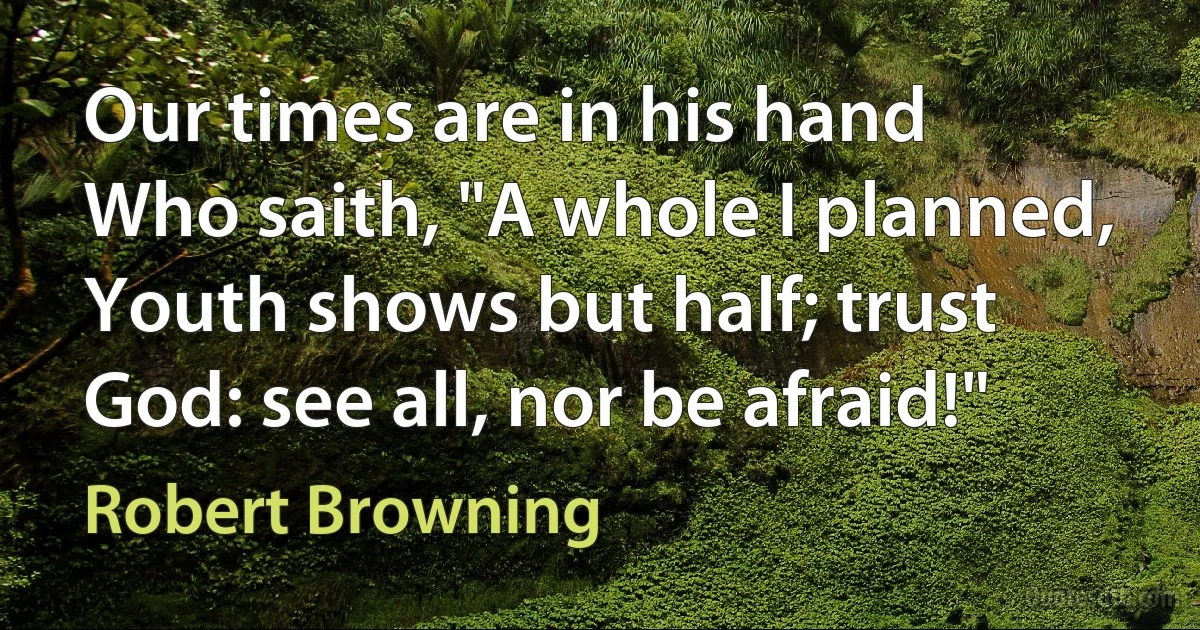 Our times are in his hand
Who saith, "A whole I planned,
Youth shows but half; trust God: see all, nor be afraid!" (Robert Browning)