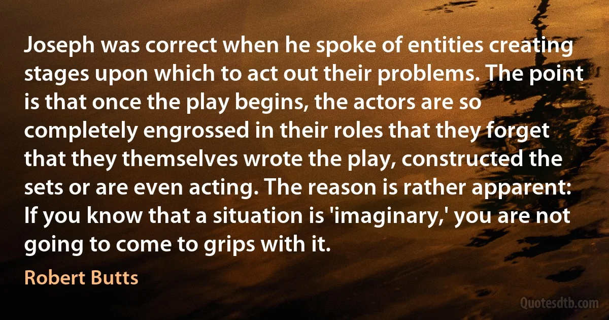 Joseph was correct when he spoke of entities creating stages upon which to act out their problems. The point is that once the play begins, the actors are so completely engrossed in their roles that they forget that they themselves wrote the play, constructed the sets or are even acting. The reason is rather apparent: If you know that a situation is 'imaginary,' you are not going to come to grips with it. (Robert Butts)