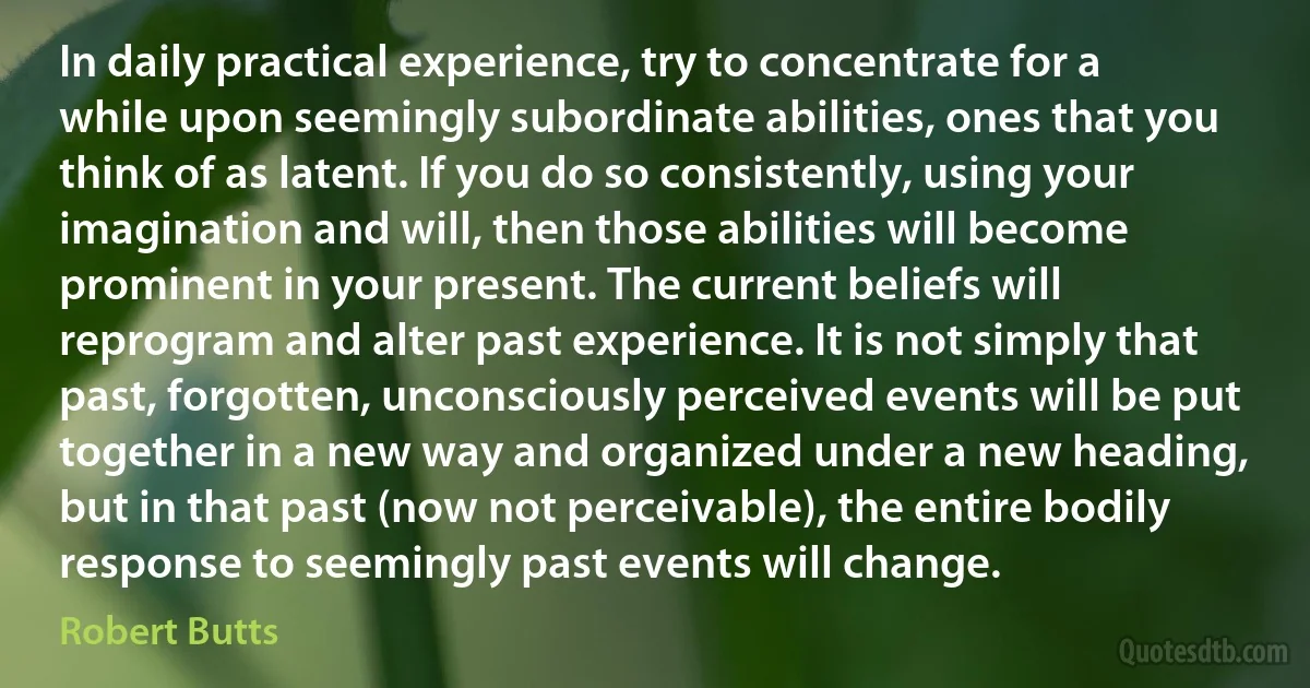 In daily practical experience, try to concentrate for a while upon seemingly subordinate abilities, ones that you think of as latent. If you do so consistently, using your imagination and will, then those abilities will become prominent in your present. The current beliefs will reprogram and alter past experience. It is not simply that past, forgotten, unconsciously perceived events will be put together in a new way and organized under a new heading, but in that past (now not perceivable), the entire bodily response to seemingly past events will change. (Robert Butts)