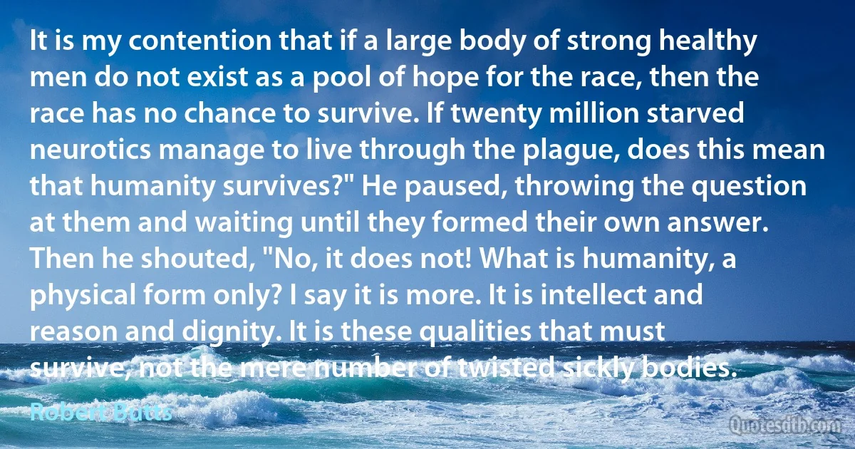 It is my contention that if a large body of strong healthy men do not exist as a pool of hope for the race, then the race has no chance to survive. If twenty million starved neurotics manage to live through the plague, does this mean that humanity survives?" He paused, throwing the question at them and waiting until they formed their own answer. Then he shouted, "No, it does not! What is humanity, a physical form only? I say it is more. It is intellect and reason and dignity. It is these qualities that must survive, not the mere number of twisted sickly bodies. (Robert Butts)