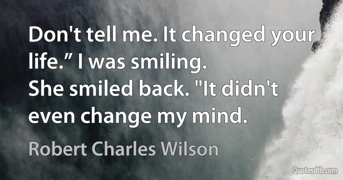 Don't tell me. It changed your life.” I was smiling.
She smiled back. "It didn't even change my mind. (Robert Charles Wilson)