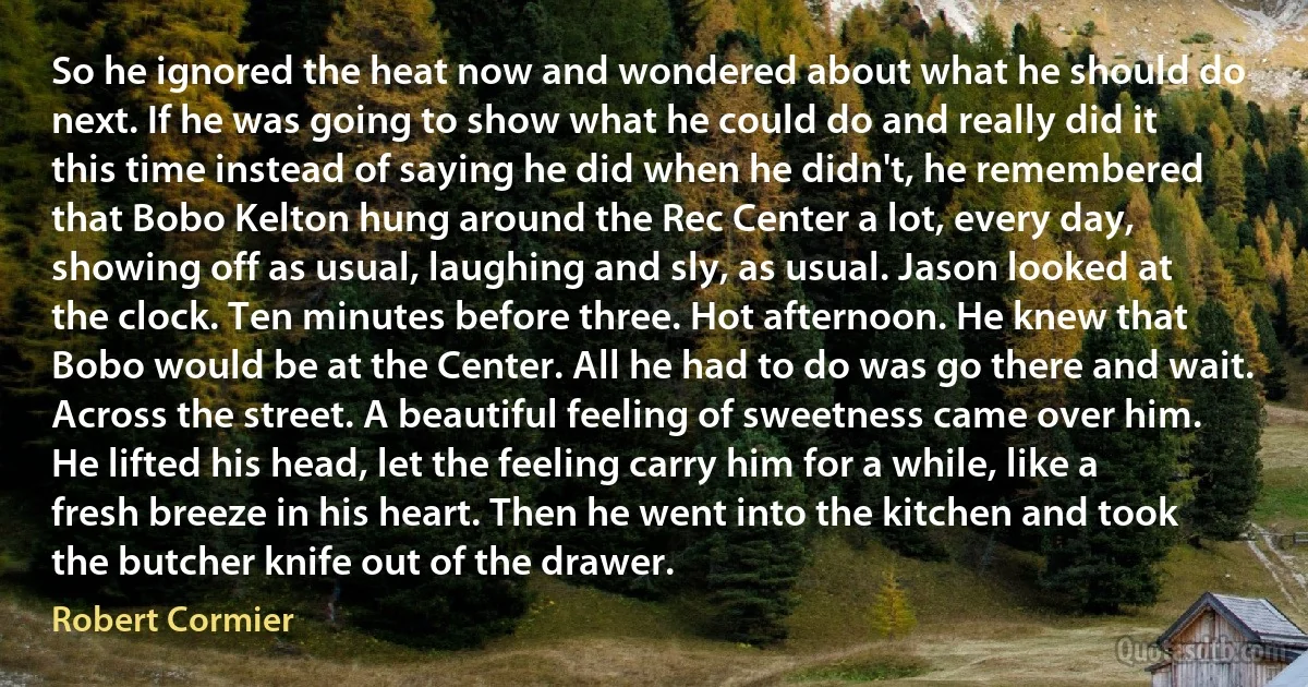 So he ignored the heat now and wondered about what he should do next. If he was going to show what he could do and really did it this time instead of saying he did when he didn't, he remembered that Bobo Kelton hung around the Rec Center a lot, every day, showing off as usual, laughing and sly, as usual. Jason looked at the clock. Ten minutes before three. Hot afternoon. He knew that Bobo would be at the Center. All he had to do was go there and wait. Across the street. A beautiful feeling of sweetness came over him. He lifted his head, let the feeling carry him for a while, like a fresh breeze in his heart. Then he went into the kitchen and took the butcher knife out of the drawer. (Robert Cormier)