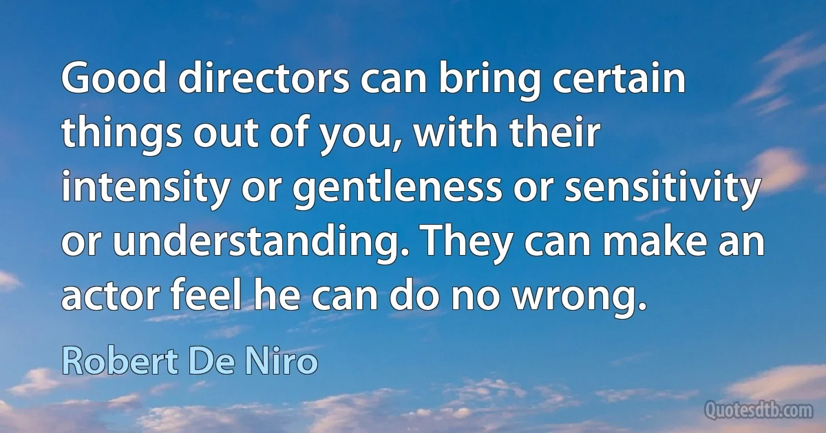 Good directors can bring certain things out of you, with their intensity or gentleness or sensitivity or understanding. They can make an actor feel he can do no wrong. (Robert De Niro)