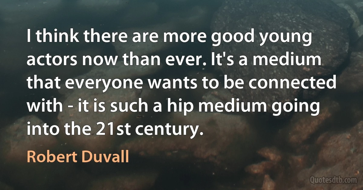 I think there are more good young actors now than ever. It's a medium that everyone wants to be connected with - it is such a hip medium going into the 21st century. (Robert Duvall)