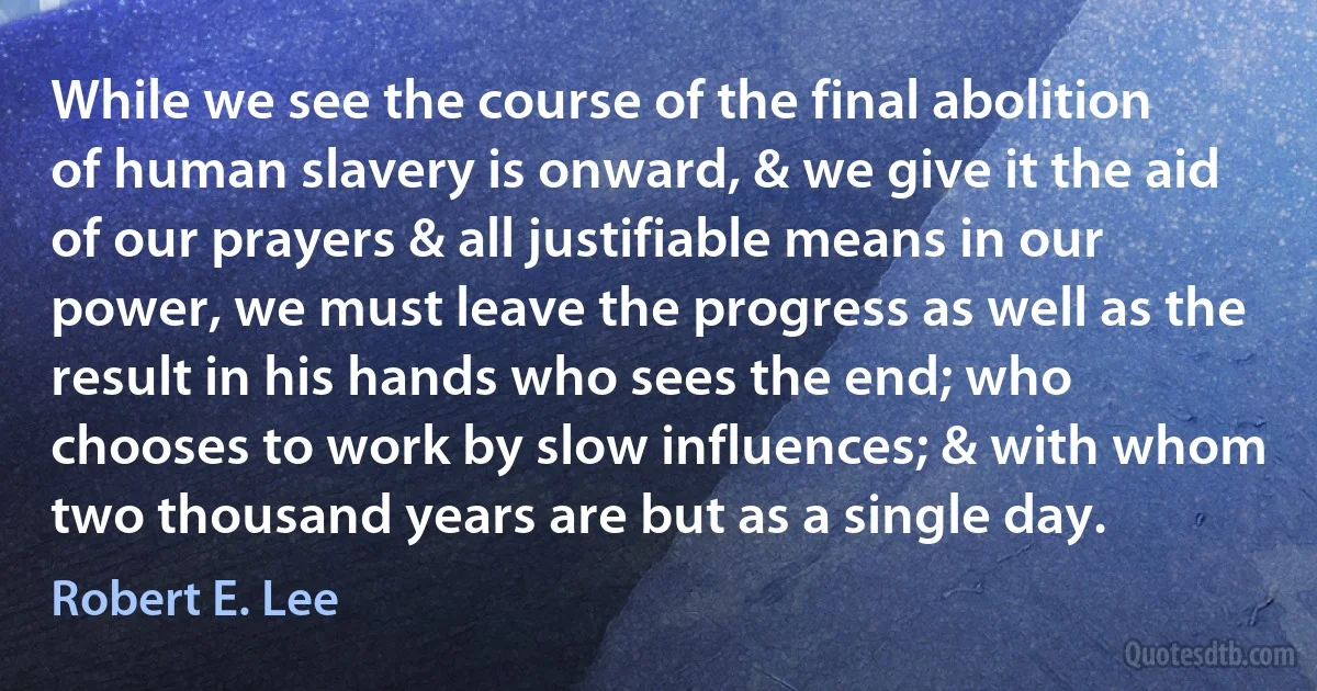 While we see the course of the final abolition of human slavery is onward, & we give it the aid of our prayers & all justifiable means in our power, we must leave the progress as well as the result in his hands who sees the end; who chooses to work by slow influences; & with whom two thousand years are but as a single day. (Robert E. Lee)