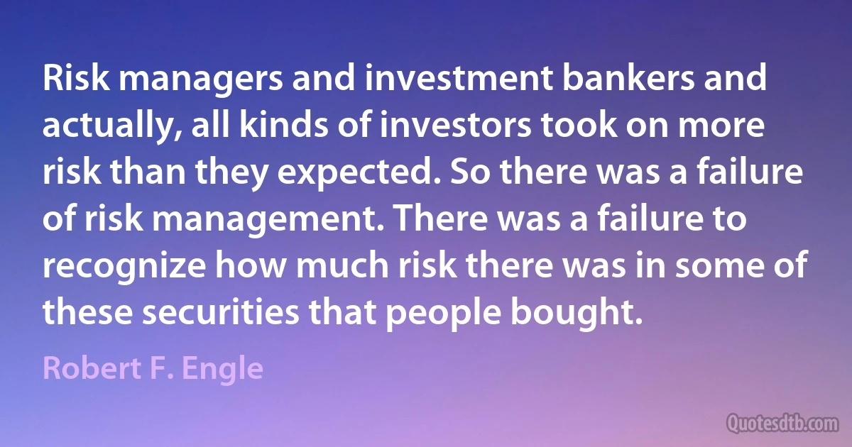 Risk managers and investment bankers and actually, all kinds of investors took on more risk than they expected. So there was a failure of risk management. There was a failure to recognize how much risk there was in some of these securities that people bought. (Robert F. Engle)