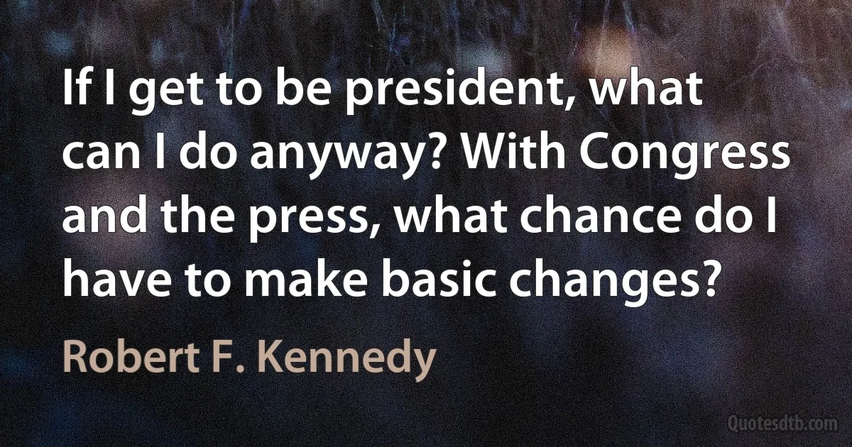 If I get to be president, what can I do anyway? With Congress and the press, what chance do I have to make basic changes? (Robert F. Kennedy)