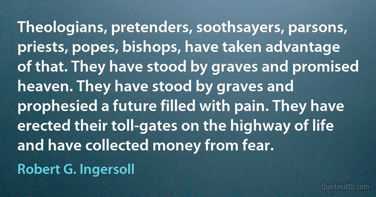 Theologians, pretenders, soothsayers, parsons, priests, popes, bishops, have taken advantage of that. They have stood by graves and promised heaven. They have stood by graves and prophesied a future filled with pain. They have erected their toll-gates on the highway of life and have collected money from fear. (Robert G. Ingersoll)