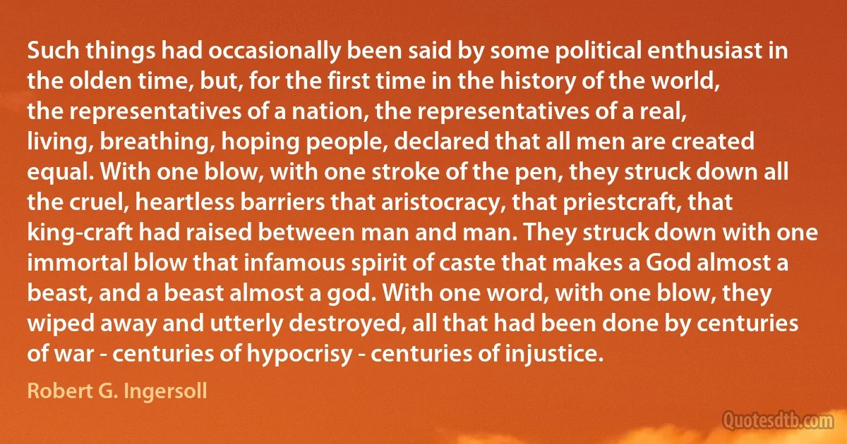 Such things had occasionally been said by some political enthusiast in the olden time, but, for the first time in the history of the world, the representatives of a nation, the representatives of a real, living, breathing, hoping people, declared that all men are created equal. With one blow, with one stroke of the pen, they struck down all the cruel, heartless barriers that aristocracy, that priestcraft, that king-craft had raised between man and man. They struck down with one immortal blow that infamous spirit of caste that makes a God almost a beast, and a beast almost a god. With one word, with one blow, they wiped away and utterly destroyed, all that had been done by centuries of war - centuries of hypocrisy - centuries of injustice. (Robert G. Ingersoll)