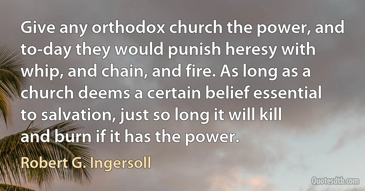 Give any orthodox church the power, and to-day they would punish heresy with whip, and chain, and fire. As long as a church deems a certain belief essential to salvation, just so long it will kill and burn if it has the power. (Robert G. Ingersoll)