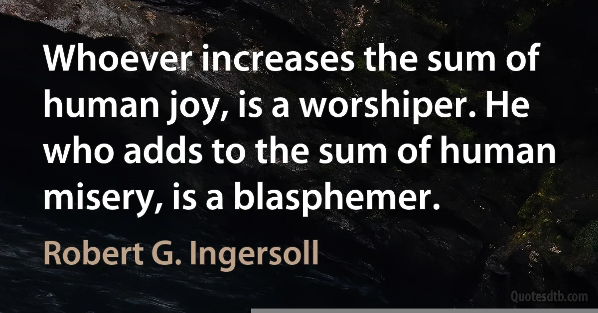 Whoever increases the sum of human joy, is a worshiper. He who adds to the sum of human misery, is a blasphemer. (Robert G. Ingersoll)