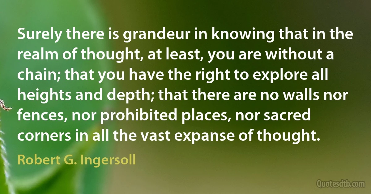 Surely there is grandeur in knowing that in the realm of thought, at least, you are without a chain; that you have the right to explore all heights and depth; that there are no walls nor fences, nor prohibited places, nor sacred corners in all the vast expanse of thought. (Robert G. Ingersoll)