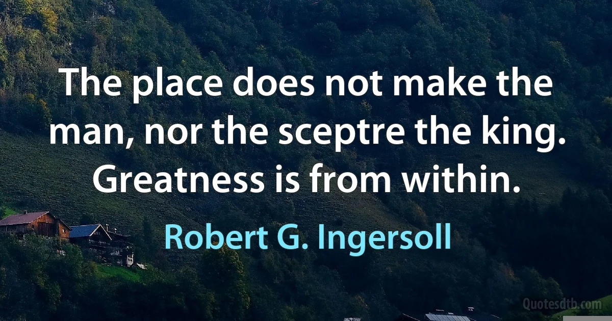 The place does not make the man, nor the sceptre the king. Greatness is from within. (Robert G. Ingersoll)