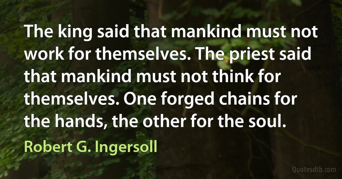 The king said that mankind must not work for themselves. The priest said that mankind must not think for themselves. One forged chains for the hands, the other for the soul. (Robert G. Ingersoll)