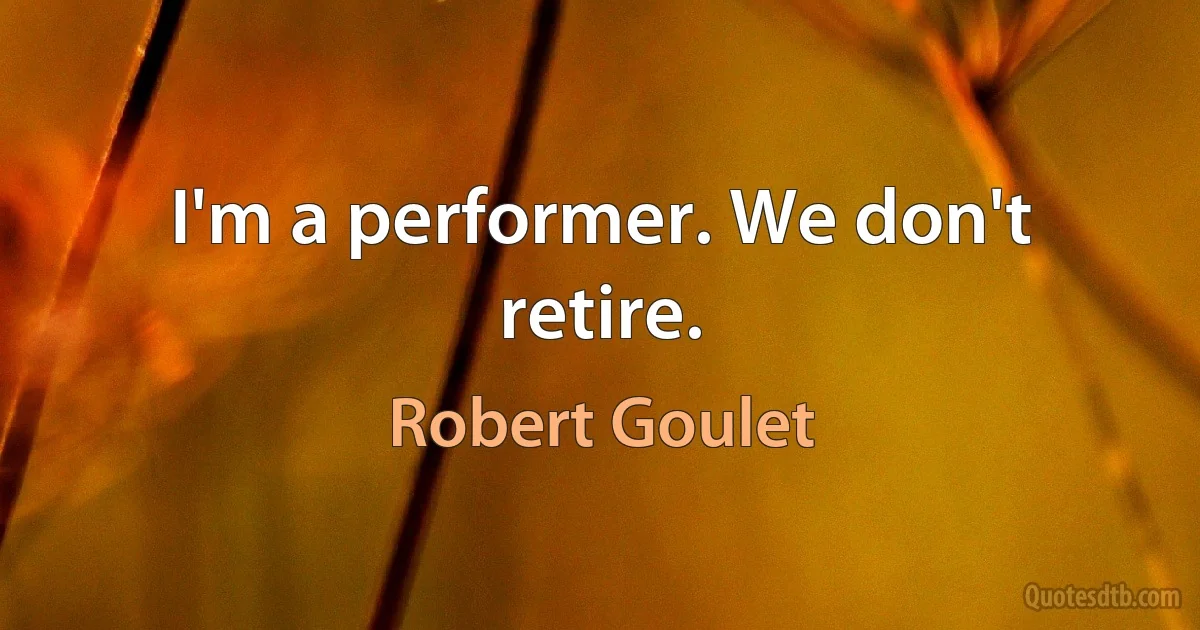 I'm a performer. We don't retire. (Robert Goulet)