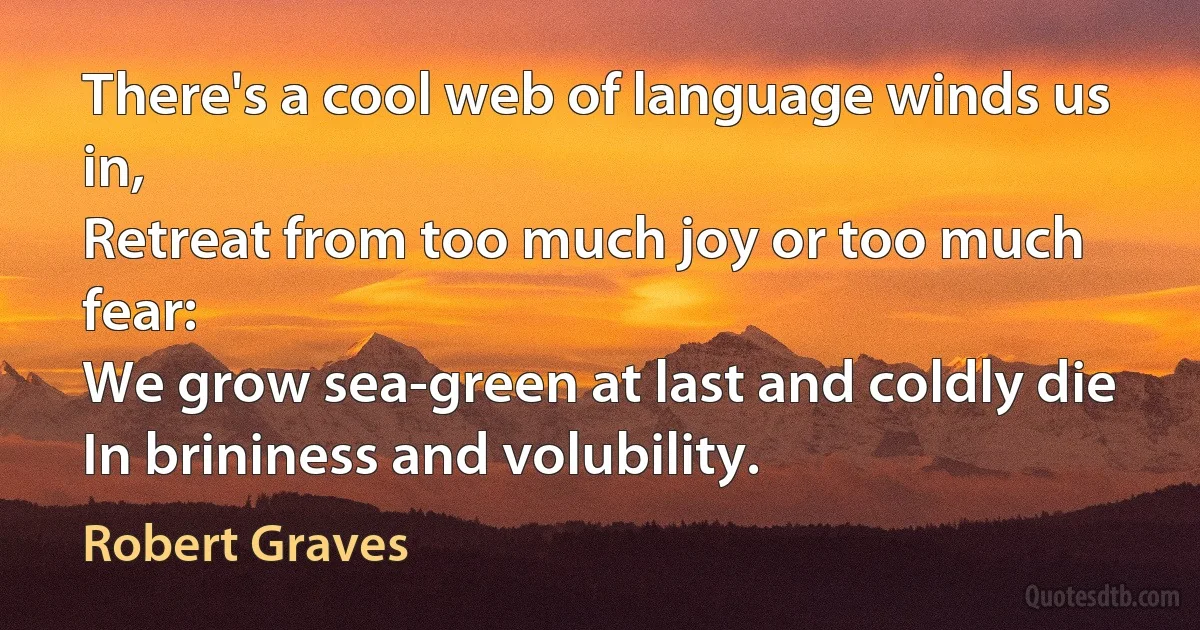 There's a cool web of language winds us in,
Retreat from too much joy or too much fear:
We grow sea-green at last and coldly die
In brininess and volubility. (Robert Graves)