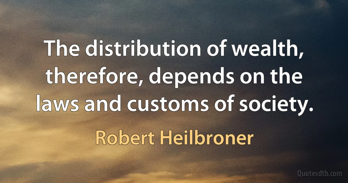 The distribution of wealth, therefore, depends on the laws and customs of society. (Robert Heilbroner)