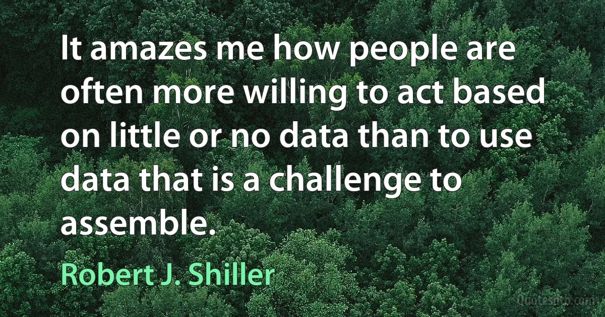 It amazes me how people are often more willing to act based on little or no data than to use data that is a challenge to assemble. (Robert J. Shiller)