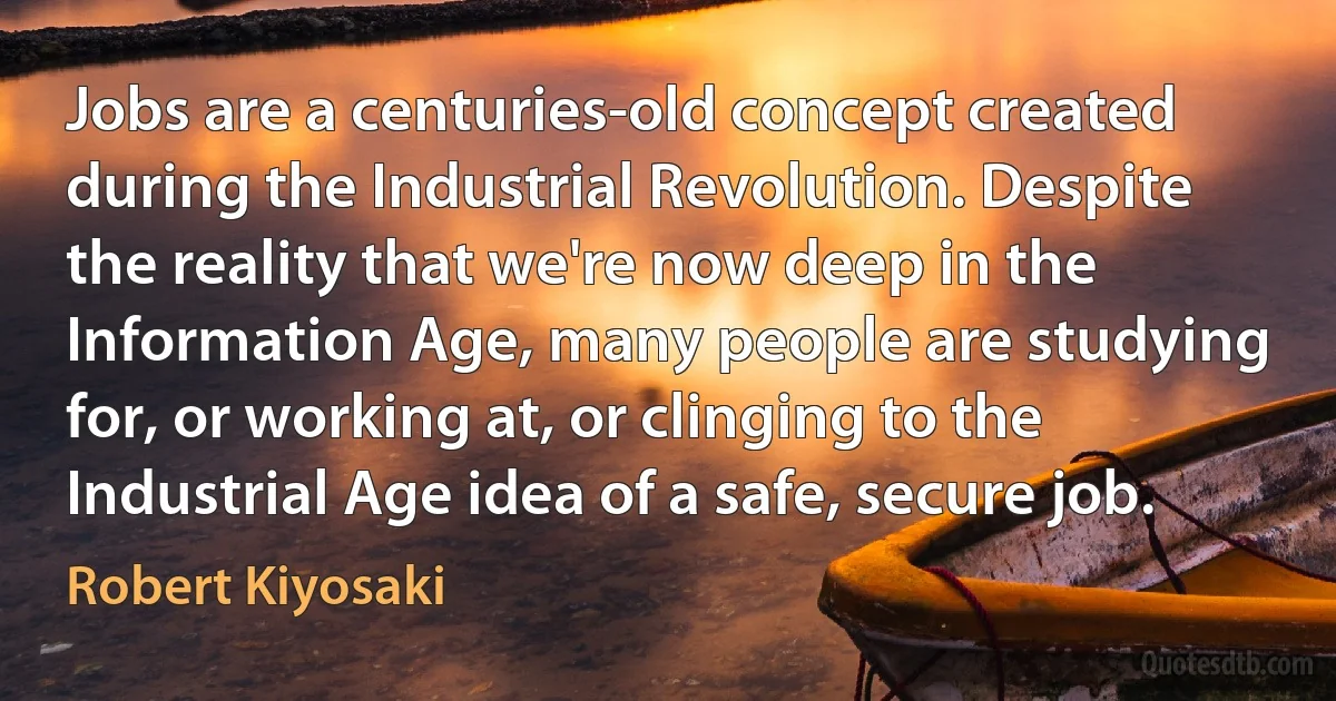 Jobs are a centuries-old concept created during the Industrial Revolution. Despite the reality that we're now deep in the Information Age, many people are studying for, or working at, or clinging to the Industrial Age idea of a safe, secure job. (Robert Kiyosaki)