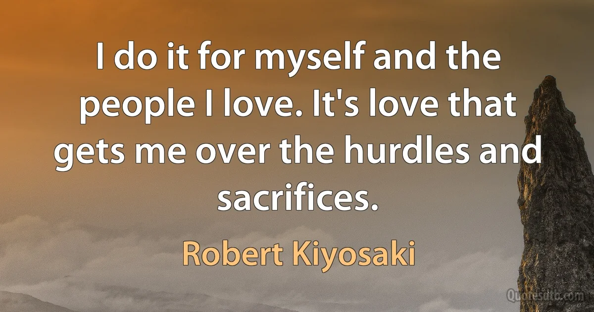 I do it for myself and the people I love. It's love that gets me over the hurdles and sacrifices. (Robert Kiyosaki)