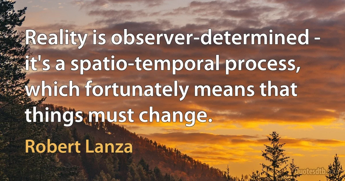 Reality is observer-determined - it's a spatio-temporal process, which fortunately means that things must change. (Robert Lanza)