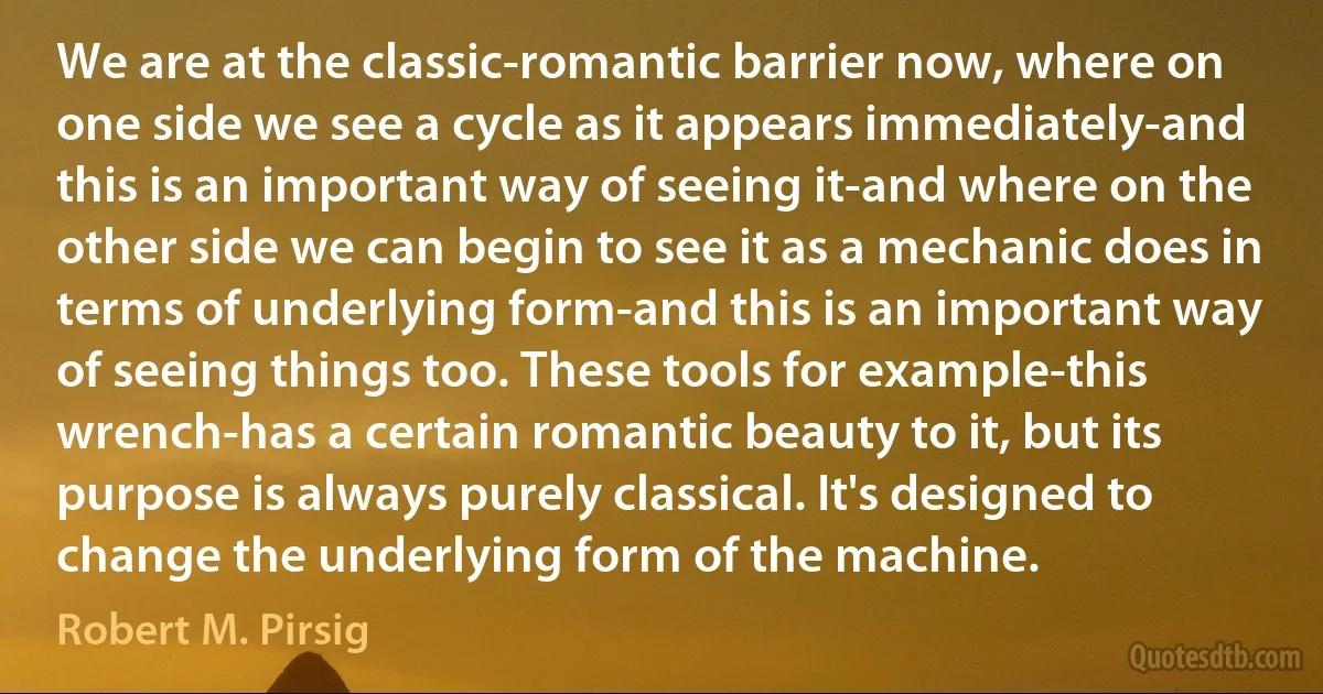 We are at the classic-romantic barrier now, where on one side we see a cycle as it appears immediately-and this is an important way of seeing it-and where on the other side we can begin to see it as a mechanic does in terms of underlying form-and this is an important way of seeing things too. These tools for example-this wrench-has a certain romantic beauty to it, but its purpose is always purely classical. It's designed to change the underlying form of the machine. (Robert M. Pirsig)