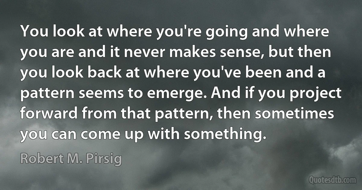 You look at where you're going and where you are and it never makes sense, but then you look back at where you've been and a pattern seems to emerge. And if you project forward from that pattern, then sometimes you can come up with something. (Robert M. Pirsig)