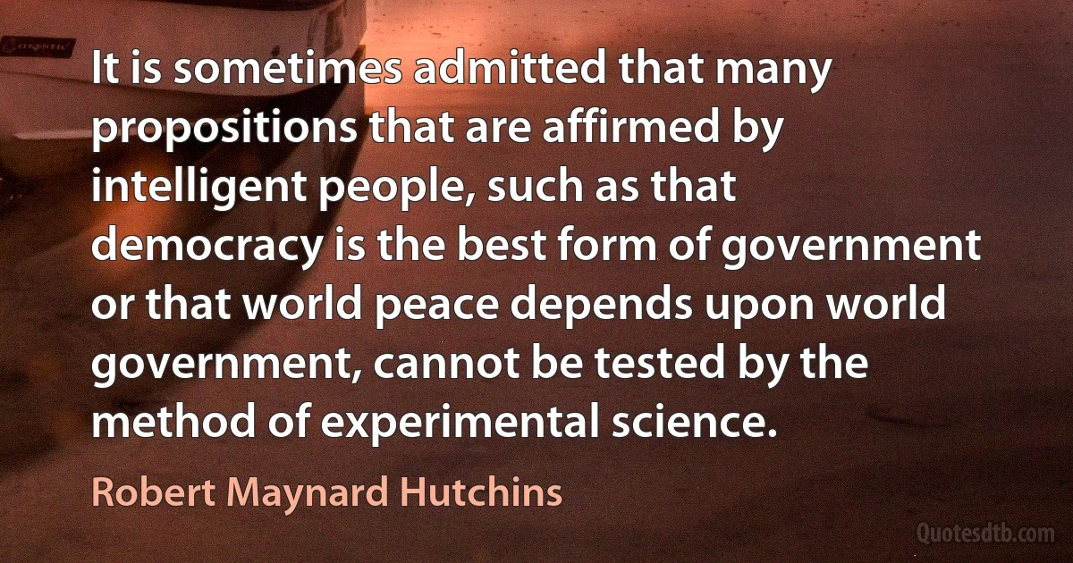 It is sometimes admitted that many propositions that are affirmed by intelligent people, such as that democracy is the best form of government or that world peace depends upon world government, cannot be tested by the method of experimental science. (Robert Maynard Hutchins)