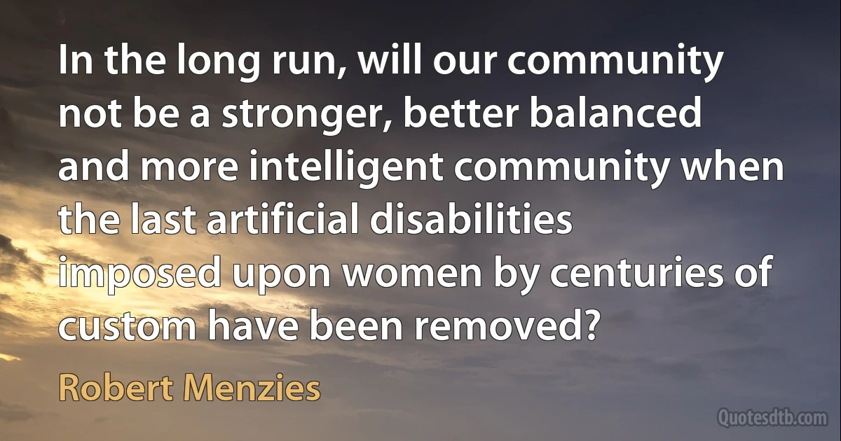 In the long run, will our community not be a stronger, better balanced and more intelligent community when the last artificial disabilities imposed upon women by centuries of custom have been removed? (Robert Menzies)