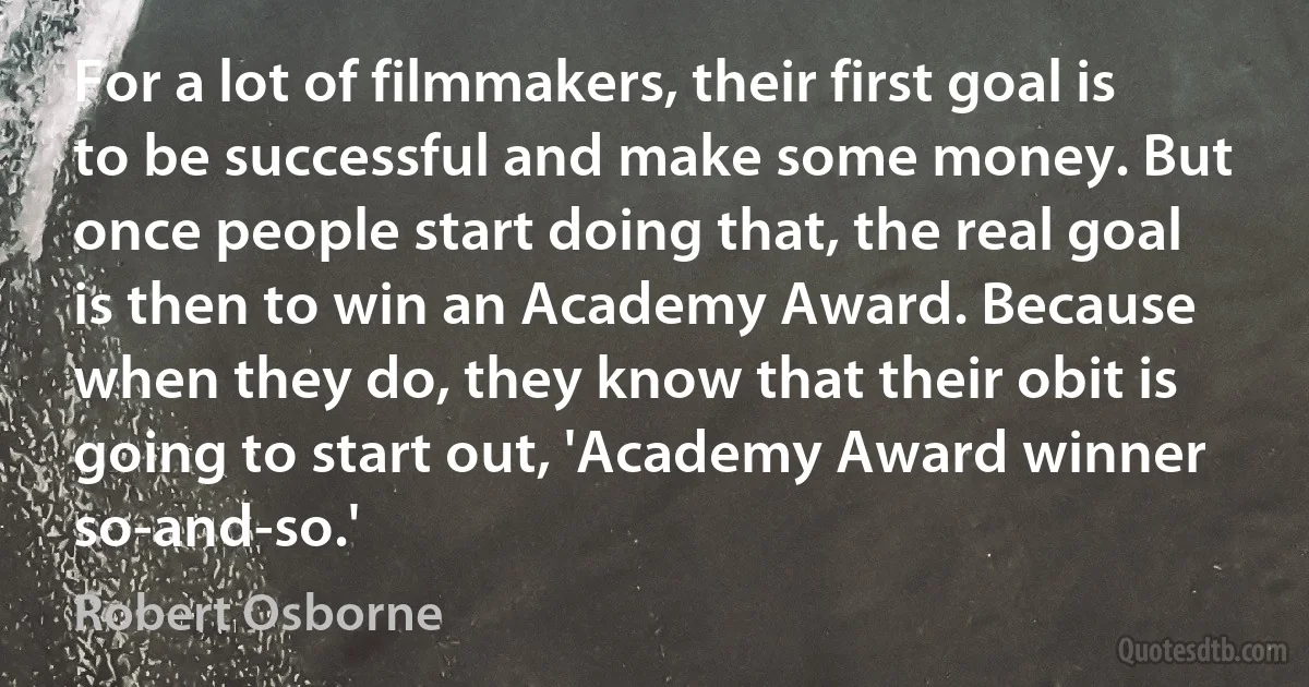 For a lot of filmmakers, their first goal is to be successful and make some money. But once people start doing that, the real goal is then to win an Academy Award. Because when they do, they know that their obit is going to start out, 'Academy Award winner so-and-so.' (Robert Osborne)