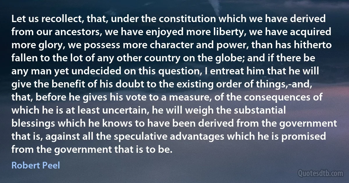 Let us recollect, that, under the constitution which we have derived from our ancestors, we have enjoyed more liberty, we have acquired more glory, we possess more character and power, than has hitherto fallen to the lot of any other country on the globe; and if there be any man yet undecided on this question, I entreat him that he will give the benefit of his doubt to the existing order of things,-and, that, before he gives his vote to a measure, of the consequences of which he is at least uncertain, he will weigh the substantial blessings which he knows to have been derived from the government that is, against all the speculative advantages which he is promised from the government that is to be. (Robert Peel)