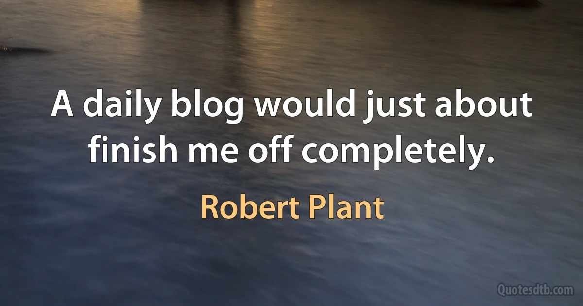 A daily blog would just about finish me off completely. (Robert Plant)