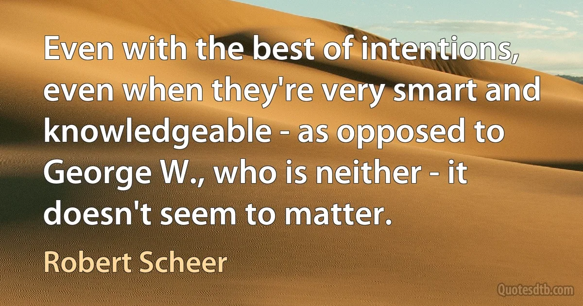 Even with the best of intentions, even when they're very smart and knowledgeable - as opposed to George W., who is neither - it doesn't seem to matter. (Robert Scheer)