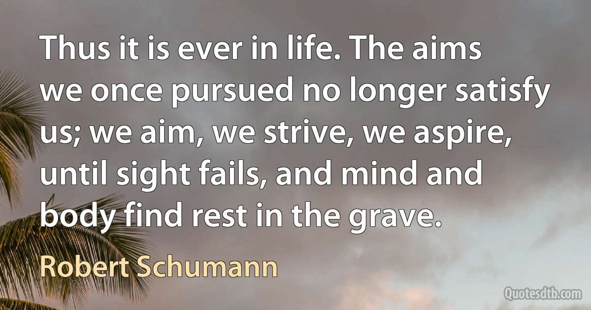 Thus it is ever in life. The aims we once pursued no longer satisfy us; we aim, we strive, we aspire, until sight fails, and mind and body find rest in the grave. (Robert Schumann)