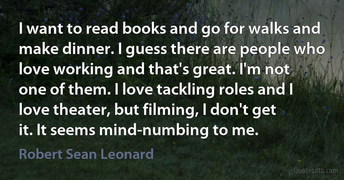 I want to read books and go for walks and make dinner. I guess there are people who love working and that's great. I'm not one of them. I love tackling roles and I love theater, but filming, I don't get it. It seems mind-numbing to me. (Robert Sean Leonard)