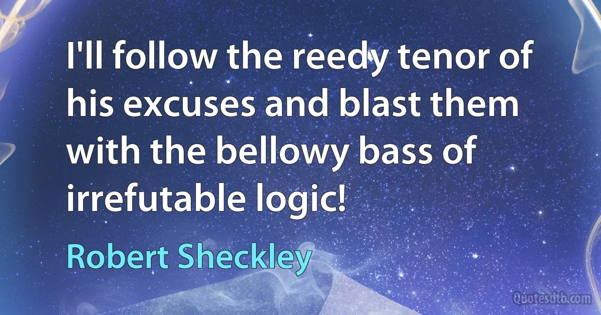 I'll follow the reedy tenor of his excuses and blast them with the bellowy bass of irrefutable logic! (Robert Sheckley)