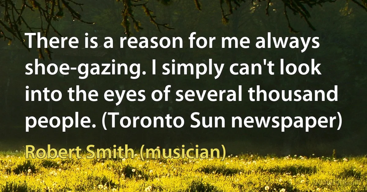 There is a reason for me always shoe-gazing. I simply can't look into the eyes of several thousand people. (Toronto Sun newspaper) (Robert Smith (musician))