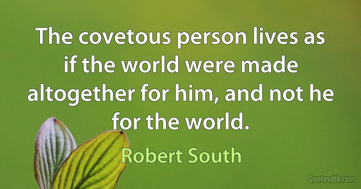 The covetous person lives as if the world were made altogether for him, and not he for the world. (Robert South)