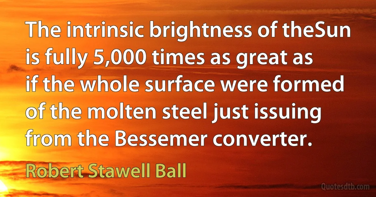 The intrinsic brightness of theSun is fully 5,000 times as great as if the whole surface were formed of the molten steel just issuing from the Bessemer converter. (Robert Stawell Ball)