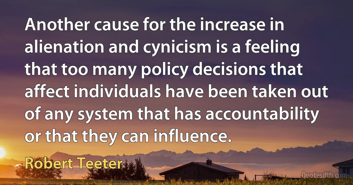 Another cause for the increase in alienation and cynicism is a feeling that too many policy decisions that affect individuals have been taken out of any system that has accountability or that they can influence. (Robert Teeter)