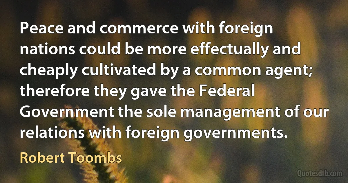 Peace and commerce with foreign nations could be more effectually and cheaply cultivated by a common agent; therefore they gave the Federal Government the sole management of our relations with foreign governments. (Robert Toombs)