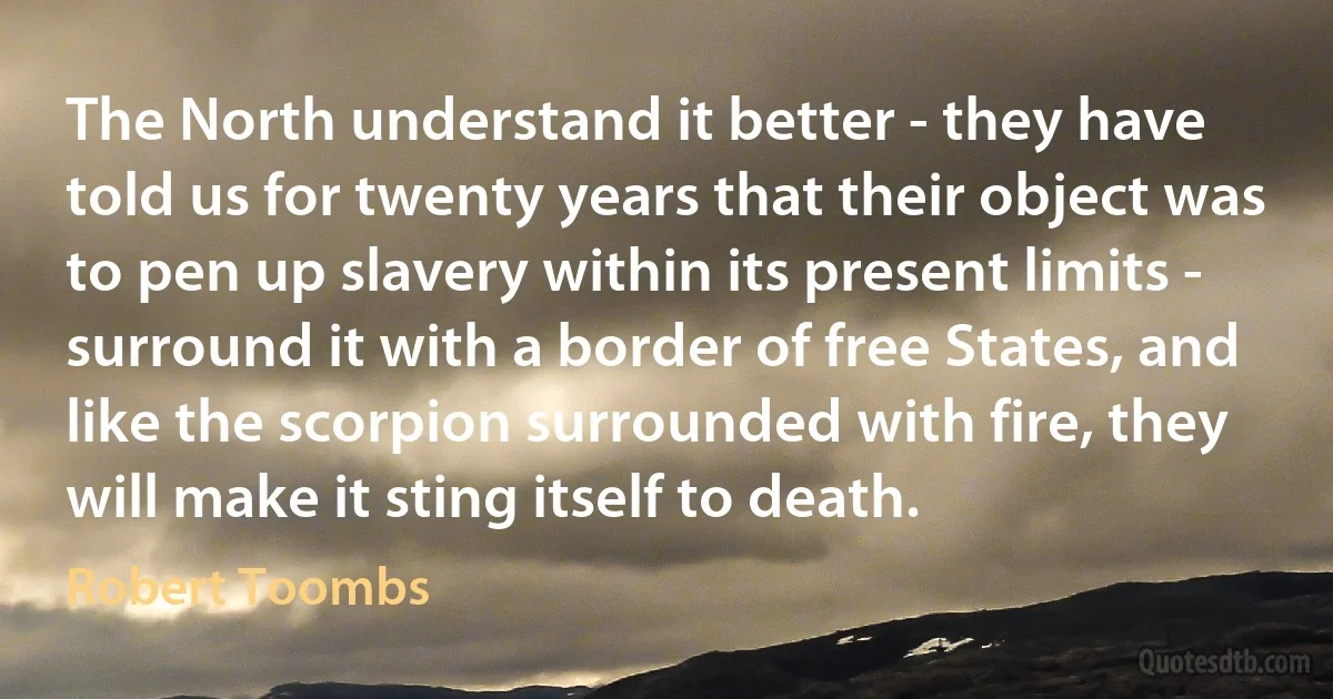 The North understand it better - they have told us for twenty years that their object was to pen up slavery within its present limits - surround it with a border of free States, and like the scorpion surrounded with fire, they will make it sting itself to death. (Robert Toombs)