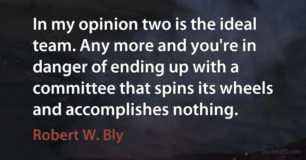 In my opinion two is the ideal team. Any more and you're in danger of ending up with a committee that spins its wheels and accomplishes nothing. (Robert W. Bly)