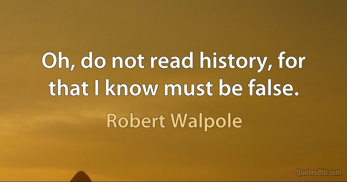 Oh, do not read history, for that I know must be false. (Robert Walpole)