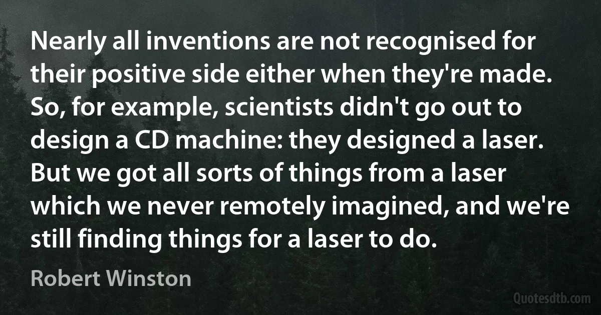 Nearly all inventions are not recognised for their positive side either when they're made. So, for example, scientists didn't go out to design a CD machine: they designed a laser. But we got all sorts of things from a laser which we never remotely imagined, and we're still finding things for a laser to do. (Robert Winston)