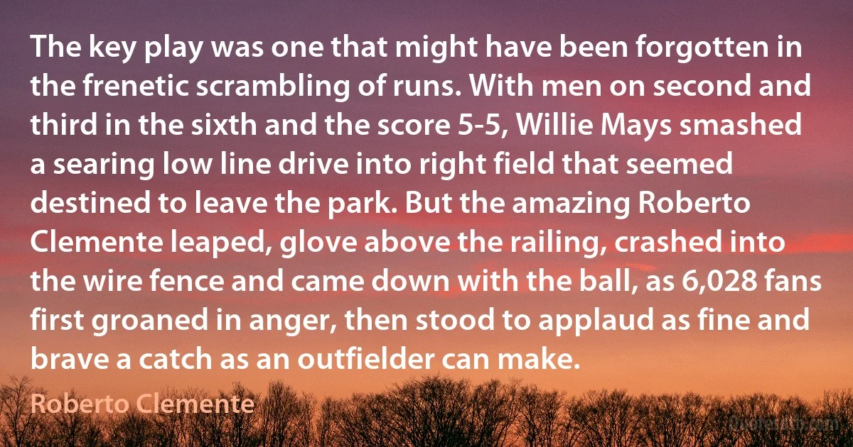 The key play was one that might have been forgotten in the frenetic scrambling of runs. With men on second and third in the sixth and the score 5-5, Willie Mays smashed a searing low line drive into right field that seemed destined to leave the park. But the amazing Roberto Clemente leaped, glove above the railing, crashed into the wire fence and came down with the ball, as 6,028 fans first groaned in anger, then stood to applaud as fine and brave a catch as an outfielder can make. (Roberto Clemente)